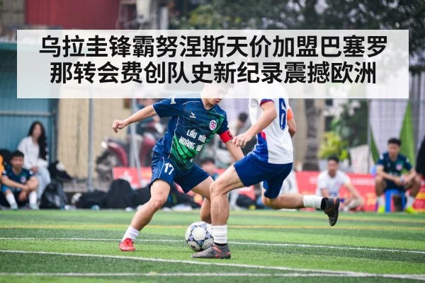 乌拉圭锋霸努涅斯天价加盟巴塞罗那转会费创队史新纪录震撼欧洲